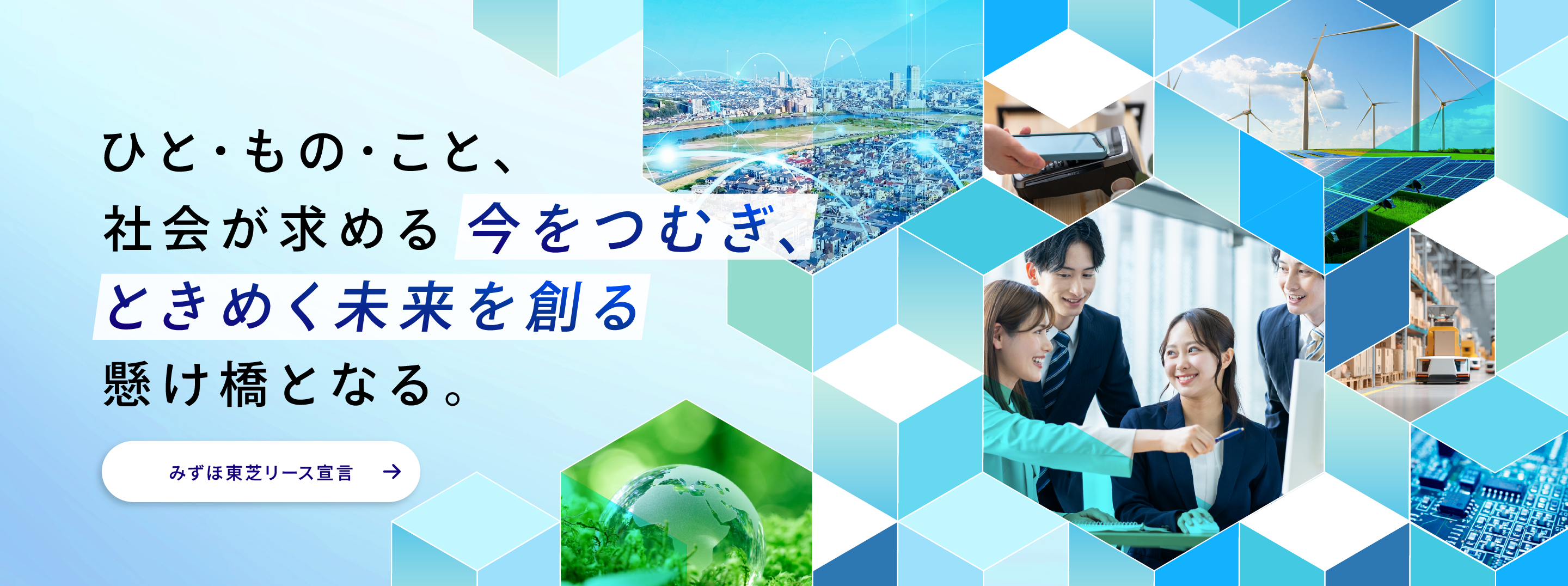 ひと・もの・こと、 社会が求める今をつむぎ、ときめく未来を創る架け橋となる。 みずほ東芝リース宣言