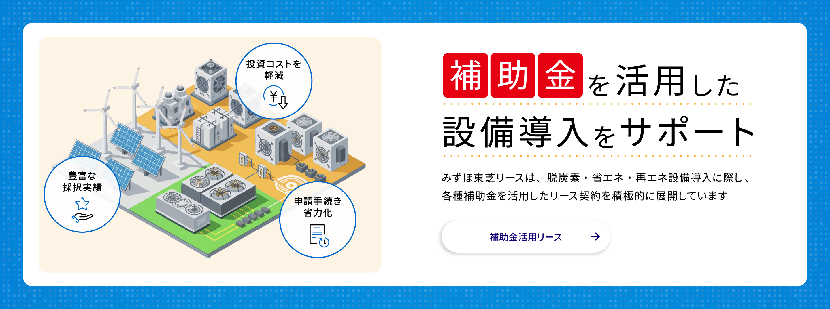 補助金を活用した設備導入をサポート　みずほ東芝リースは、脱炭素・省エネ・再エネ設備導入に際し、各種補助金を活用したリース契約を積極的に展開しています。