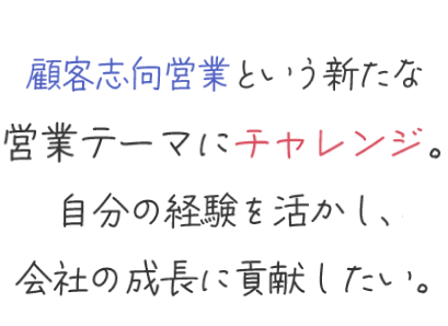 顧客志向営業という新たな営業テーマにチャレンジ。自分の経験を活かし、会社の成長に貢献したい。