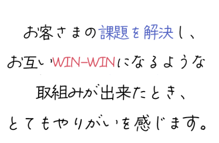 お客様の課題を解決し、お互いWIN-WINになるような取組みが出来たとき、とてもやりがいを感じます。