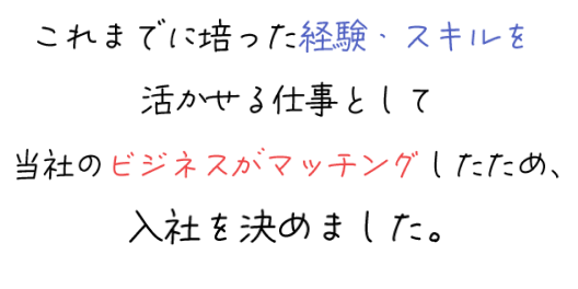 これまでに培った経験・スキルを活かせる仕事として当社のビジネスがマッチングしたため、入社を決めました。