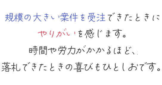 規模の大きい案件を受注できたときにやりがいを感じます。時間や労力がかかるほど、落札できたときの喜びもひとしおです。