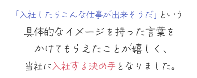 「入社したらこんな仕事が出来そうだ」という具体的なイメージを持った言葉をかけてもらえたことが嬉しく、当社に入社する決め手となりました。