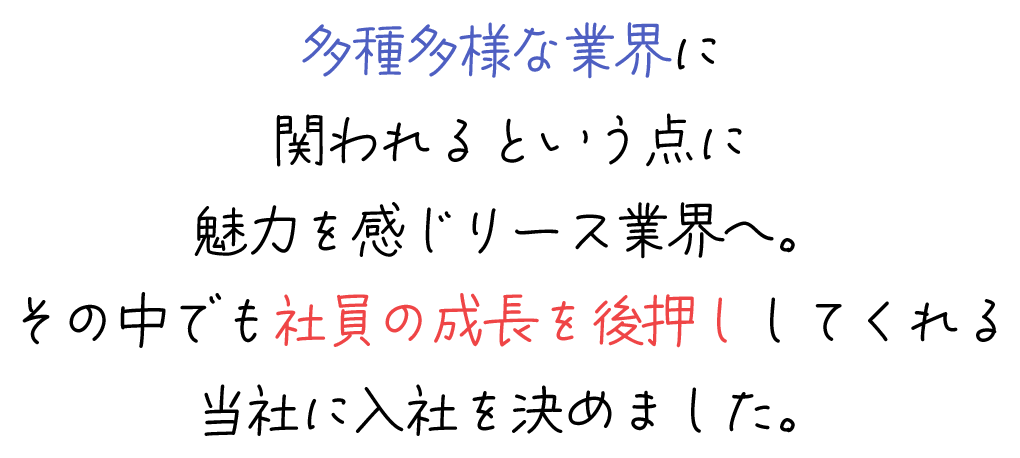 多種多様な業界に関われるという点に魅力を感じリース業界へ。その中でも社員の成長を後押ししてくれる当社に入社を決めました。