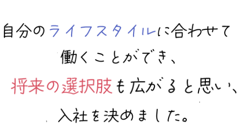 自分のライフスタイルに合わせて働くことができ、将来の選択肢が広がると思い、入社を決めました。