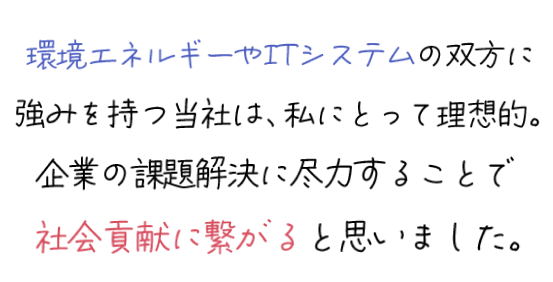 環境エネルギーやITシステムの双方に強みを持つ当社は、私にとって理想的。企業の課題解決に尽力することで社会貢献に繋がると思いました。