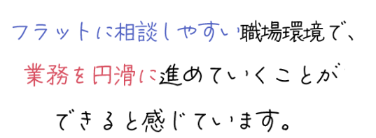 フラットに相談しやすい職場環境で、業務を円滑に進めていくことができると感じています。
