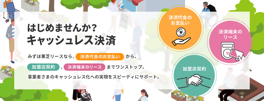 はじめませんか?キャッシュレス決済 みずほ東芝リースなら、事業者さまのキャッシュレス化への実現をスピーディーにサポート